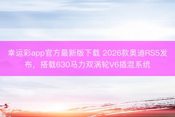 幸运彩app官方最新版下载 2026款奥迪RS5发布，搭载630马力双涡轮V6插混系统