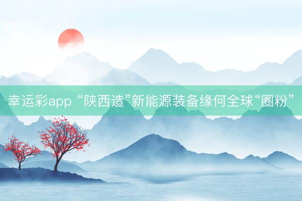 幸运彩app “陕西造”新能源装备缘何全球“圈粉”