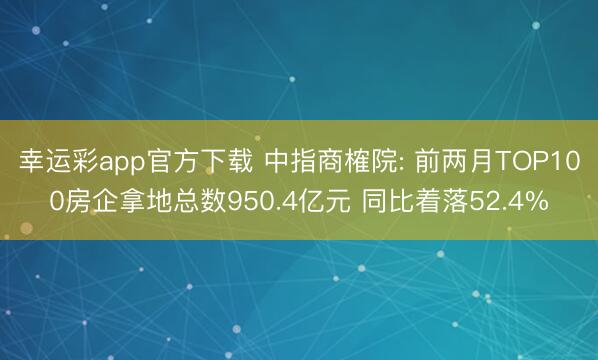 幸运彩app官方下载 中指商榷院: 前两月TOP100房企拿地总数950.4亿元 同比着落52.4%