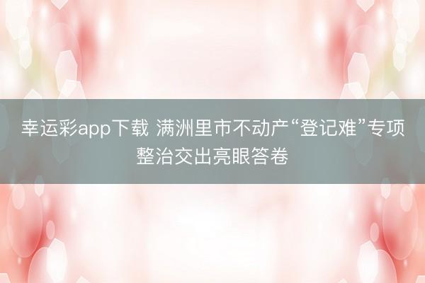 幸运彩app下载 满洲里市不动产“登记难”专项整治交出亮眼答卷