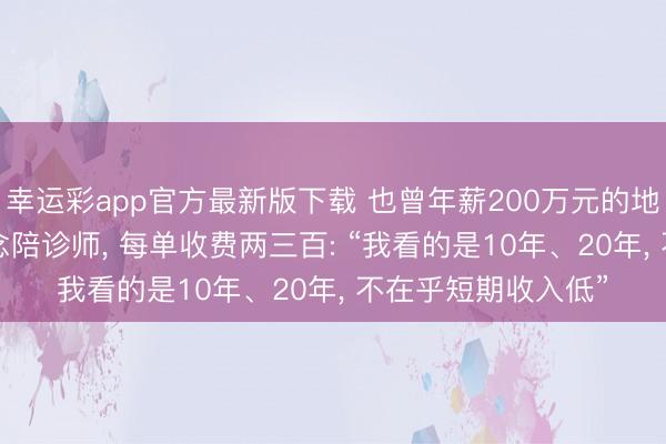 幸运彩app官方最新版下载 也曾年薪200万元的地产东谈主, 转业作念陪诊师, 每单收费两三百: “我看的是10年、20年, 不在乎短期收入低”