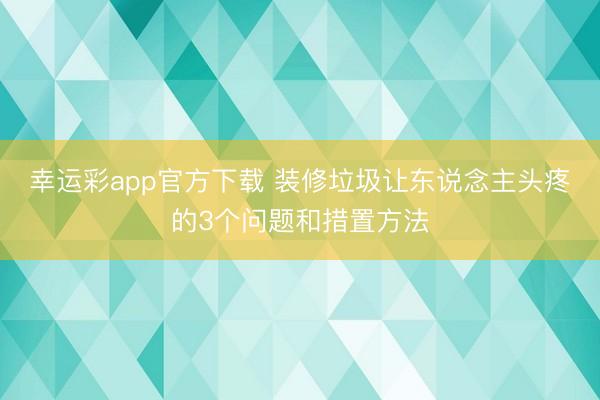 幸运彩app官方下载 装修垃圾让东说念主头疼的3个问题和措置方法