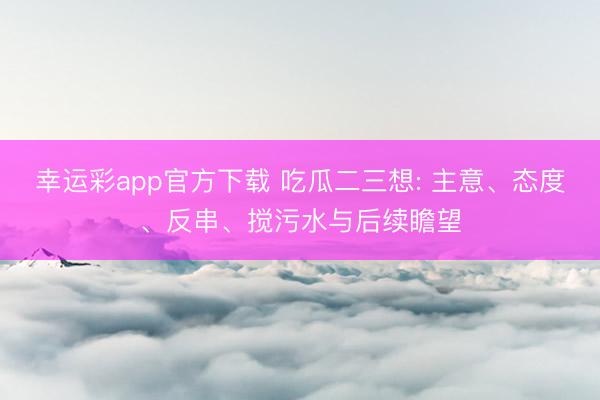幸运彩app官方下载 吃瓜二三想: 主意、态度、反串、搅污水与后续瞻望