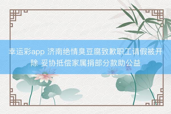 幸运彩app 济南绝情臭豆腐致歉职工请假被开除 妥协抵偿家属捐部分款助公益