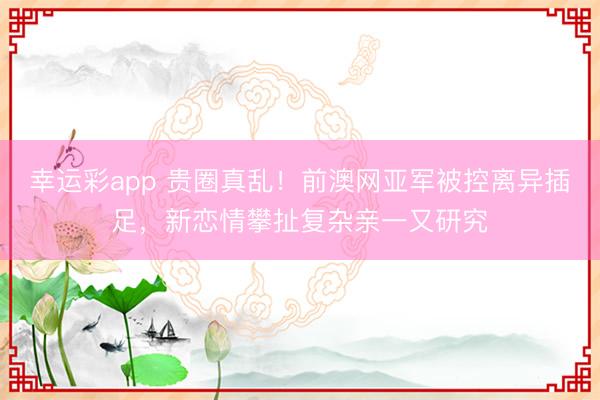 幸运彩app 贵圈真乱!前澳网亚军被控离异插足,新恋情攀扯复杂亲一又研究