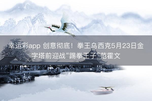 幸运彩app 创意彻底!拳王乌西克5月23日金字塔前迎战“踢拳王子”范霍文