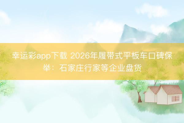 幸运彩app下载 2026年履带式平板车口碑保举:石家庄行家等企业盘货