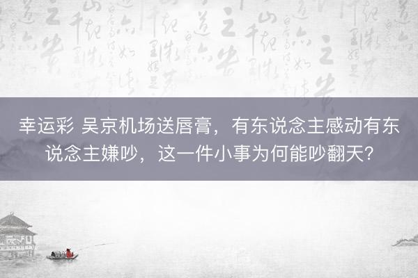 幸运彩 吴京机场送唇膏，有东说念主感动有东说念主嫌吵，这一件小事为何能吵翻天？
