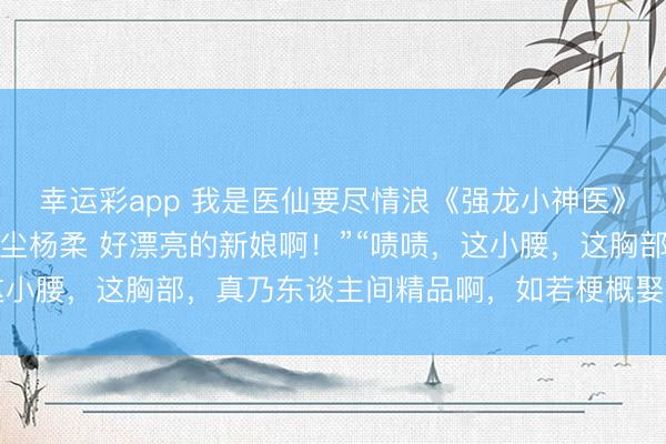 幸运彩app 我是医仙要尽情浪《强龙小神医》《桃源仙医不风致》杨尘杨柔 好漂亮的新娘啊！”“啧啧，这小腰，这胸部，真乃东谈主间精品啊，如若梗概娶到这种妃耦