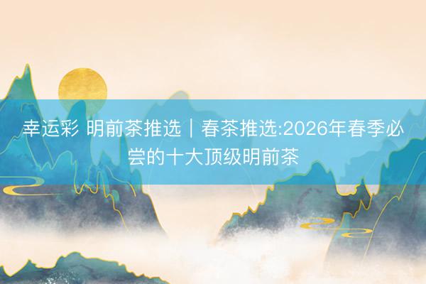 幸运彩 明前茶推选｜春茶推选:2026年春季必尝的十大顶级明前茶