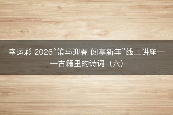 幸运彩 2026“策马迎春 阅享新年”线上讲座——古籍里的诗词（六）
