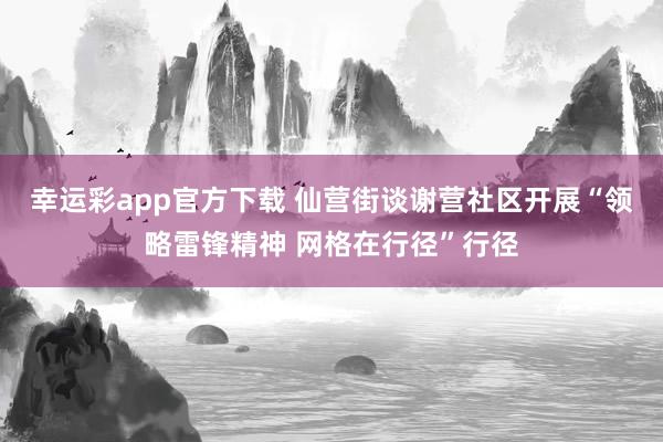 幸运彩app官方下载 仙营街谈谢营社区开展“领略雷锋精神 网格在行径”行径