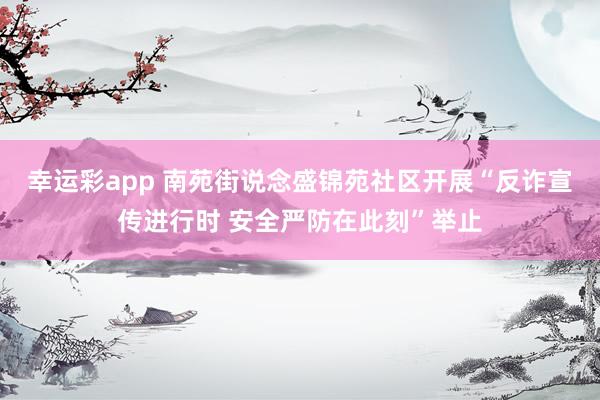 幸运彩app 南苑街说念盛锦苑社区开展“反诈宣传进行时 安全严防在此刻”举止
