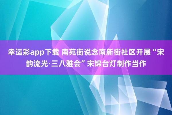 幸运彩app下载 南苑街说念南新街社区开展“宋韵流光·三八雅会”宋锦台灯制作当作
