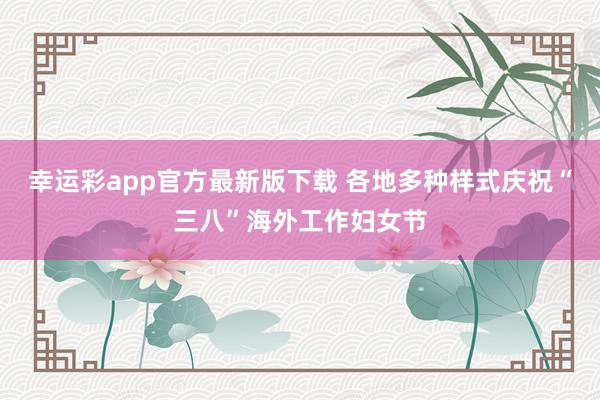 幸运彩app官方最新版下载 各地多种样式庆祝“三八”海外工作妇女节