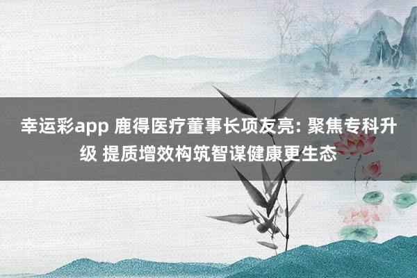 幸运彩app 鹿得医疗董事长项友亮: 聚焦专科升级 提质增效构筑智谋健康更生态