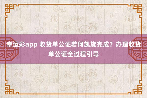 幸运彩app 收货单公证若何凯旋完成？办理收货单公证全过程引导