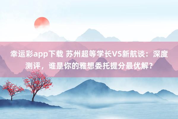 幸运彩app下载 苏州超等学长VS新航谈：深度测评，谁是你的雅想委托提分最优解？