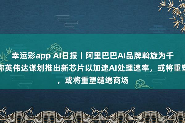 幸运彩app AI日报丨阿里巴巴AI品牌斡旋为千问，讯息称英伟达谋划推出新芯片以加速AI处理速率，或将重塑缱绻商场