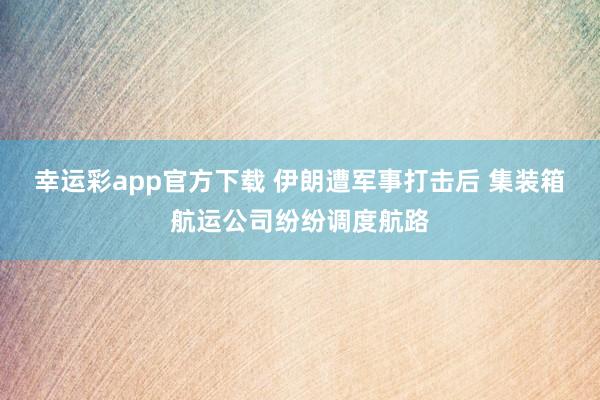 幸运彩app官方下载 伊朗遭军事打击后 集装箱航运公司纷纷调度航路