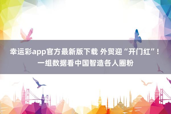 幸运彩app官方最新版下载 外贸迎“开门红”! 一组数据看中国智造各人圈粉