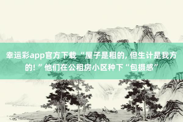 幸运彩app官方下载 “屋子是租的, 但生计是我方的! ”他们在公租房小区种下“包摄感”
