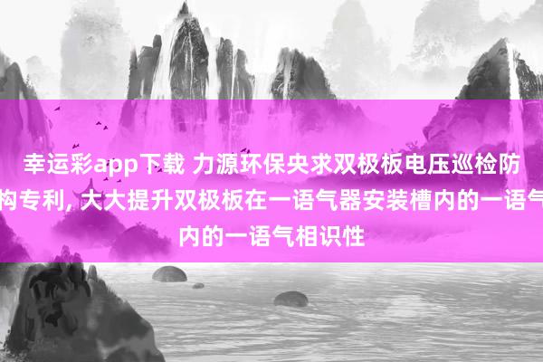 幸运彩app下载 力源环保央求双极板电压巡检防零散结构专利, 大大提升双极板在一语气器安装槽内的一语气相识性