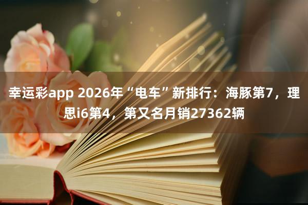 幸运彩app 2026年“电车”新排行：海豚第7，理思i6第4，第又名月销27362辆