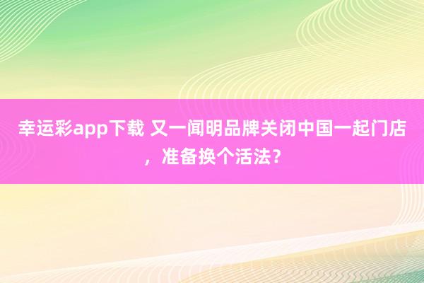 幸运彩app下载 又一闻明品牌关闭中国一起门店，准备换个活法？
