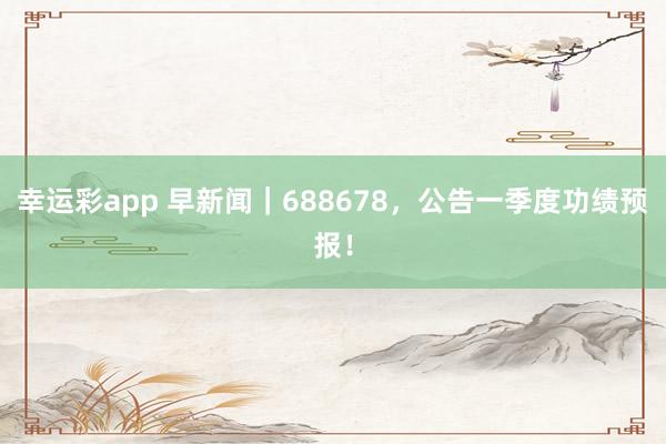 幸运彩app 早新闻｜688678，公告一季度功绩预报！