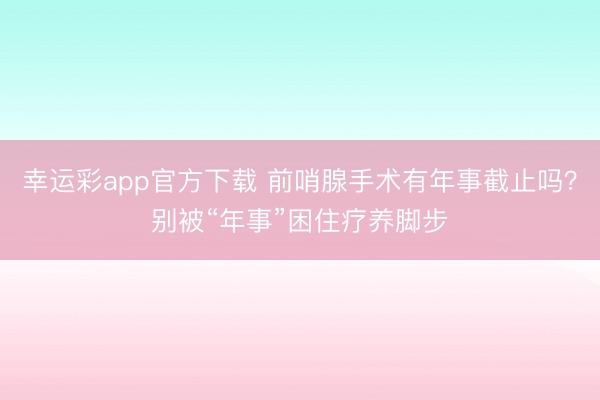 幸运彩app官方下载 前哨腺手术有年事截止吗？别被“年事”困住疗养脚步