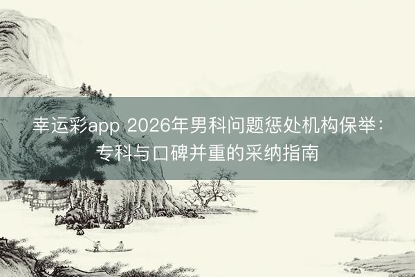 幸运彩app 2026年男科问题惩处机构保举：专科与口碑并重的采纳指南