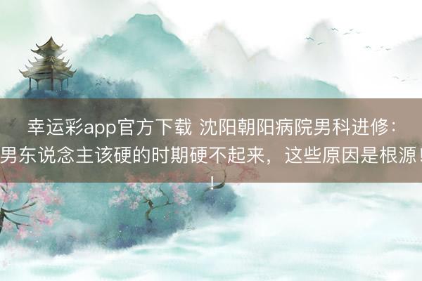 幸运彩app官方下载 沈阳朝阳病院男科进修：男东说念主该硬的时期硬不起来，这些原因是根源！