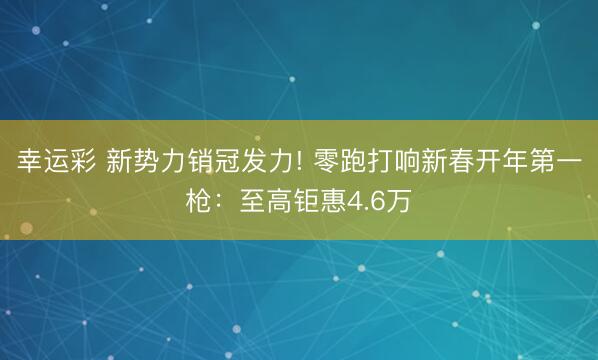 幸运彩 新势力销冠发力! 零跑打响新春开年第一枪:至高钜惠4.6万