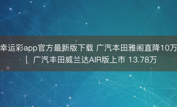 幸运彩app官方最新版下载 广汽本田雅阁直降10万 ｜ 广汽丰田威兰达AIR版上市 13.78万