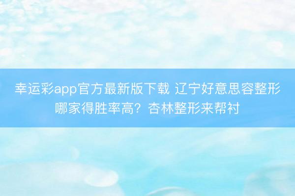 幸运彩app官方最新版下载 辽宁好意思容整形哪家得胜率高？杏林整形来帮衬