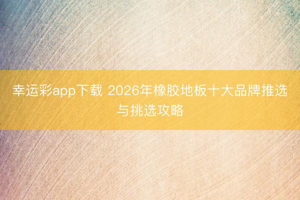 幸运彩app下载 2026年橡胶地板十大品牌推选与挑选攻略