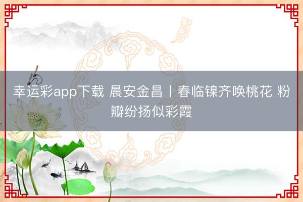 幸运彩app下载 晨安金昌丨春临镍齐唤桃花 粉瓣纷扬似彩霞