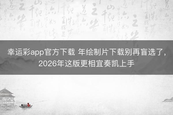 幸运彩app官方下载 年绘制片下载别再盲选了，2026年这版更相宜奏凯上手