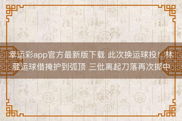 幸运彩app官方最新版下载 此次换运球投！林葳运球借掩护到弧顶 三仳离起刀落再次掷中