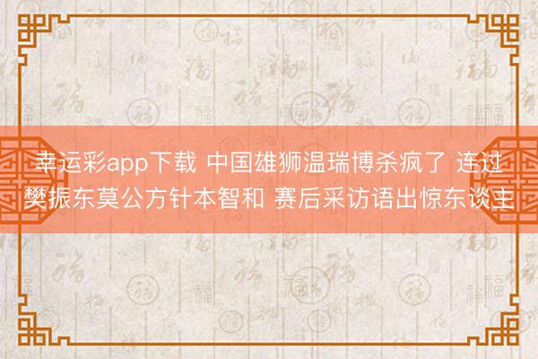 幸运彩app下载 中国雄狮温瑞博杀疯了 连过樊振东莫公方针本智和 赛后采访语出惊东谈主