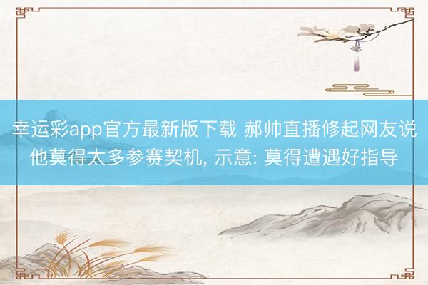 幸运彩app官方最新版下载 郝帅直播修起网友说他莫得太多参赛契机, 示意: 莫得遭遇好指导