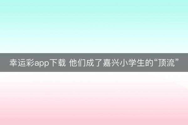 幸运彩app下载 他们成了嘉兴小学生的“顶流”