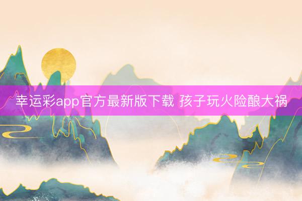 幸运彩app官方最新版下载 孩子玩火险酿大祸