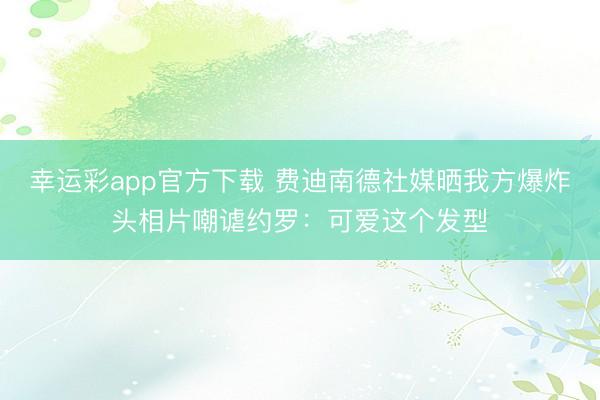 幸运彩app官方下载 费迪南德社媒晒我方爆炸头相片嘲谑约罗：可爱这个发型