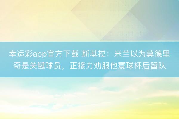 幸运彩app官方下载 斯基拉：米兰以为莫德里奇是关键球员，正接力劝服他寰球杯后留队