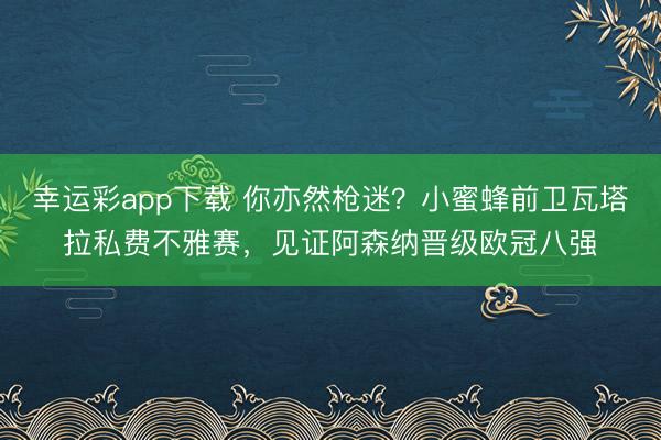 幸运彩app下载 你亦然枪迷？小蜜蜂前卫瓦塔拉私费不雅赛，见证阿森纳晋级欧冠八强