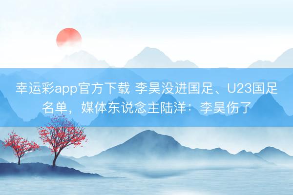 幸运彩app官方下载 李昊没进国足、U23国足名单，媒体东说念主陆洋：李昊伤了