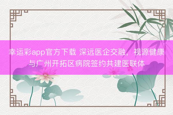 幸运彩app官方下载 深远医企交融，视源健康与广州开拓区病院签约共建医联体