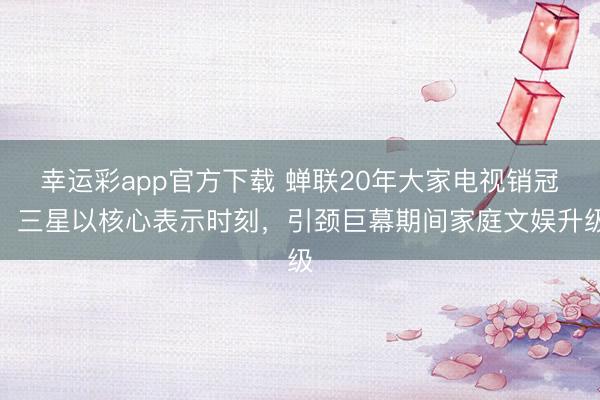 幸运彩app官方下载 蝉联20年大家电视销冠：三星以核心表示时刻，引颈巨幕期间家庭文娱升级